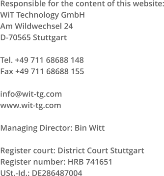 Responsible for the content of this website: WiT Technology GmbH Am Wildwechsel 24 D-70565 Stuttgart Tel. +49 711 68688 148 Fax +49 711 68688 155 info@wit-tg.com www.wit-tg.com Managing Director: Bin Witt Register court: District Court Stuttgart Register number: HRB 741651 USt.-Id.: DE286487004